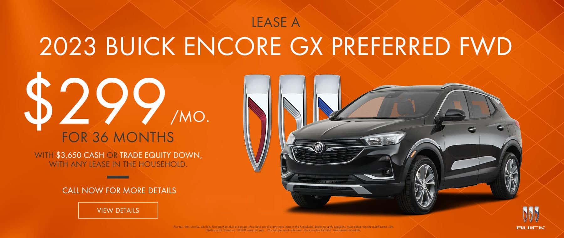 $299/mo. For 36 months.* Lease on a 2023 Buick Encore GX Preferred FWD with $3,650 cash or trade equity down, with ANY lease in the household. Call now for more details View Details Plus tax, title, license, doc fee. First payment due at signing. Must have proof of any auto lease in the household, dealer to verify eligibility. Must obtain top tier qualification with GMFinancial. Based on 10,000 miles per year. .25 cents per each mile over. Stock number E23561. See dealer for details.