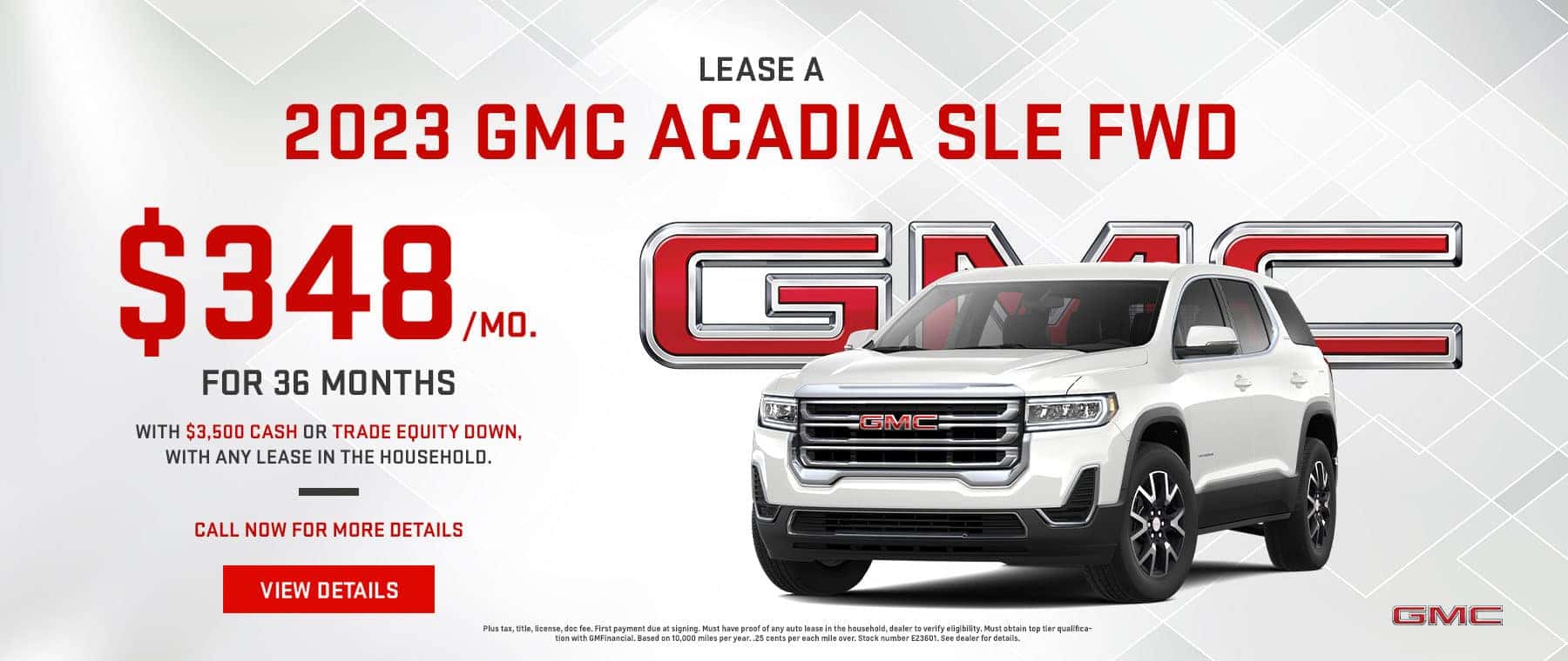 $348/mo. For 36 months.* Lease on a 2023 GMC Acadia SLE FWD with $3,500 cash or trade equity down, with ANY lease in the household. Call now for more details View Details Plus tax, title, license, doc fee. First payment due at signing. Must have proof of any auto lease in the household, dealer to verify eligibility. Must obtain top tier qualification with GMFinancial. Based on 10,000 miles per year. .25 cents per each mile over. Stock number E23601. See dealer for details.