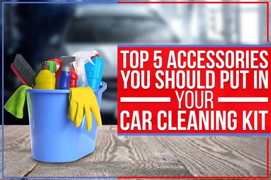 Top 5 Accessories You Should Put In Your Car Cleaning Kit