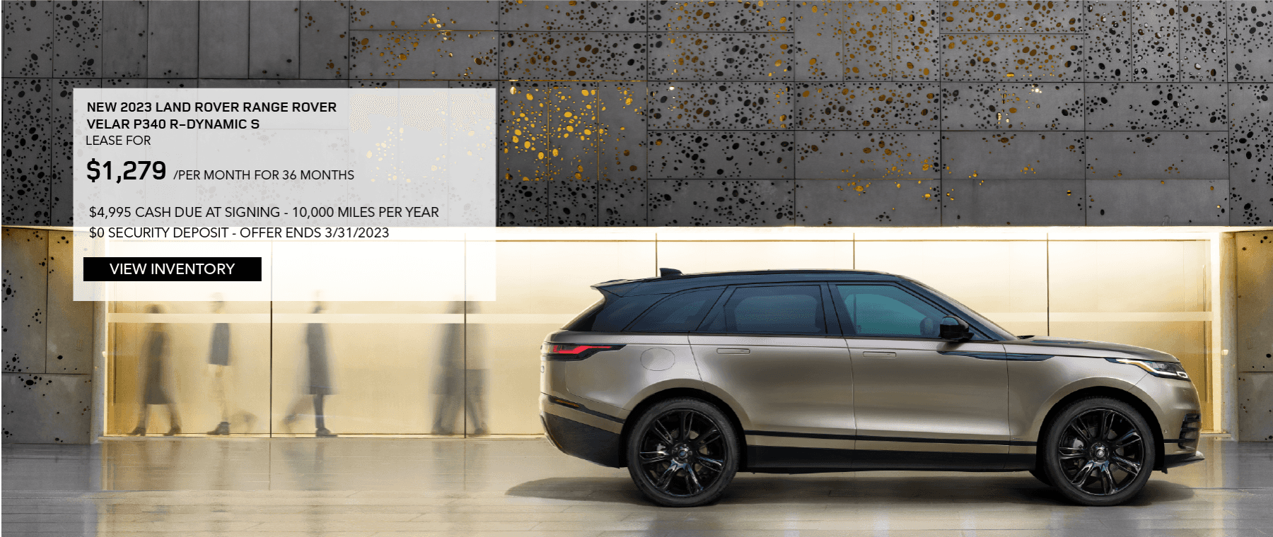 2023 RANGE ROVER VELAR P250 R-DYNAMIC S. LEASE FOR $1,279 PER MONTH FOR 36 MONTHS. $4,995 DUE AT SIGNING. 10,000 MILES PER YEAR. $0 SECURITY DEPOSIT. EXCLUDES RETAILER FEES, TAXES, TITLE, REGISTRATION FEES, PROCESSING FEE AND ANY EMISSION TESTING. OFFER ENDS MARCH 31, 2023.