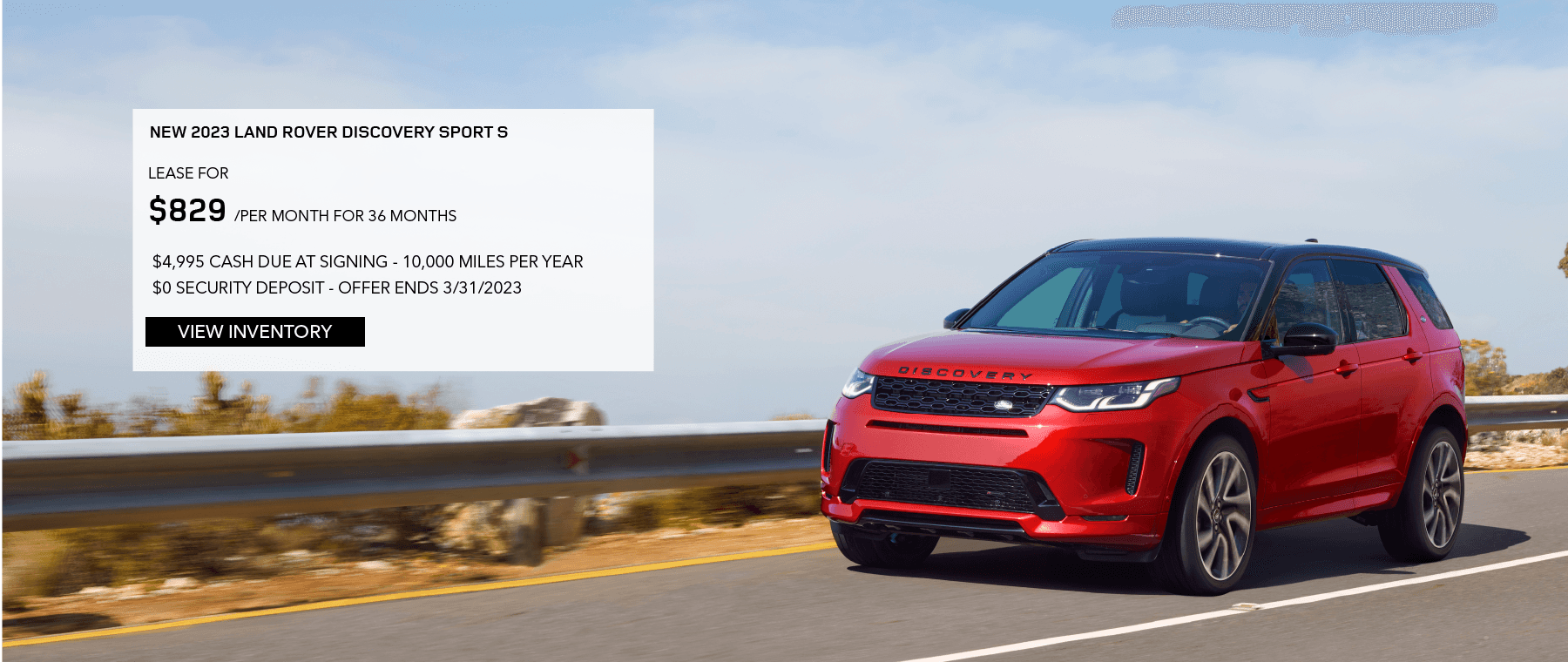 2023 LAND ROVER DISCOVERY SPORT S. LEASE FOR $829 PER MONTH FOR 36 MONTHS. $4,995 DUE AT SIGNING. 10,000 MILES PER YEAR. $0 SECURITY DEPOSIT. EXCLUDES RETAILER FEES, TAXES, TITLE, REGISTRATION FEES, PROCESSING FEE AND ANY EMISSION TESTING. OFFER ENDS MARCH 31, 2023.