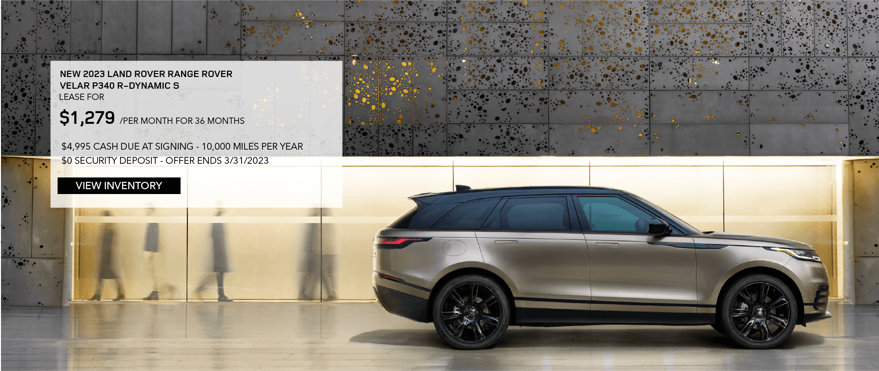 2023 RANGE ROVER VELAR P250 R-DYNAMIC S. LEASE FOR $1,279 PER MONTH FOR 36 MONTHS. $4,995 DUE AT SIGNING. 10,000 MILES PER YEAR. $0 SECURITY DEPOSIT. EXCLUDES RETAILER FEES, TAXES, TITLE, REGISTRATION FEES, PROCESSING FEE AND ANY EMISSION TESTING. OFFER ENDS MARCH 31, 2023.