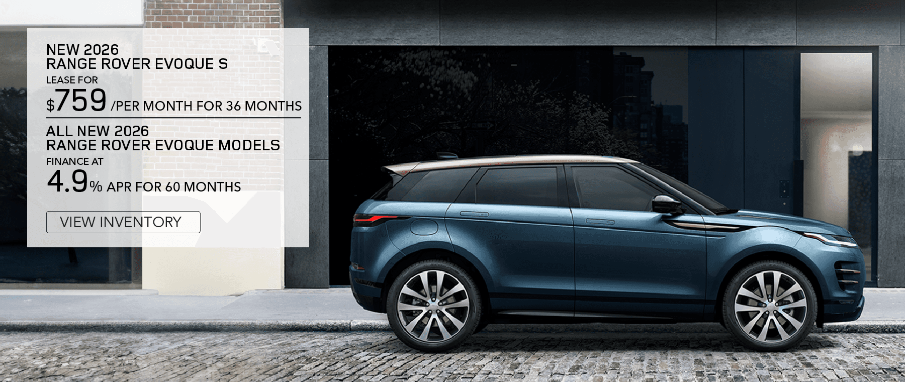 New 2026 Range Rover Evoque S. Lease for $759 per month for 36 months. $5,995 Cash Due at signing. $0 security deposit. View Inventory.All New 2026 Range Rover Evoque Models. Finance at 4.9% APR for 60 months. Base MSRP from $49,900. View Inventory.