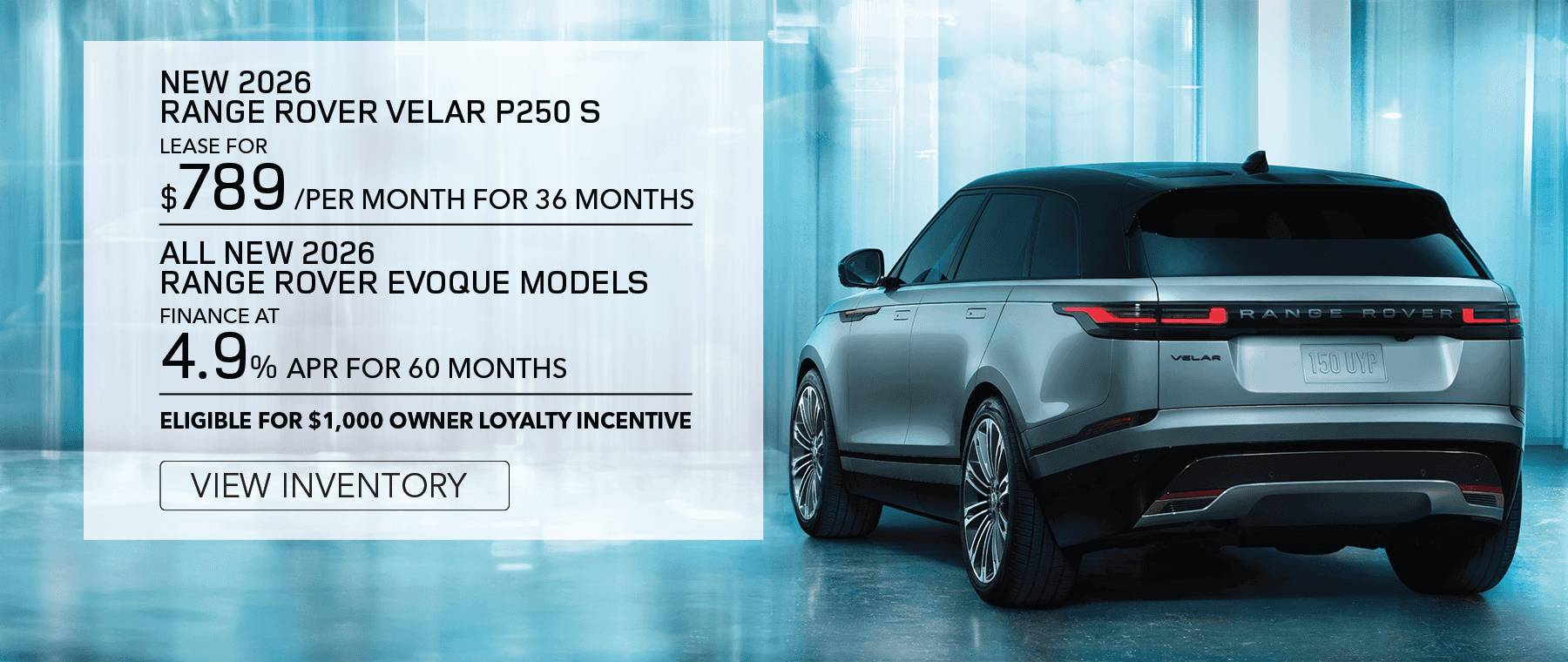 New 2026 Range Rover Velar P250 S for $789 per month for 36 months. View Inventory.All New 2026 Range Rover Velar Models. Finance at 4.9% APR for 60 months. Elegible for $1,000 owner loyalty incentive. View Inventory.