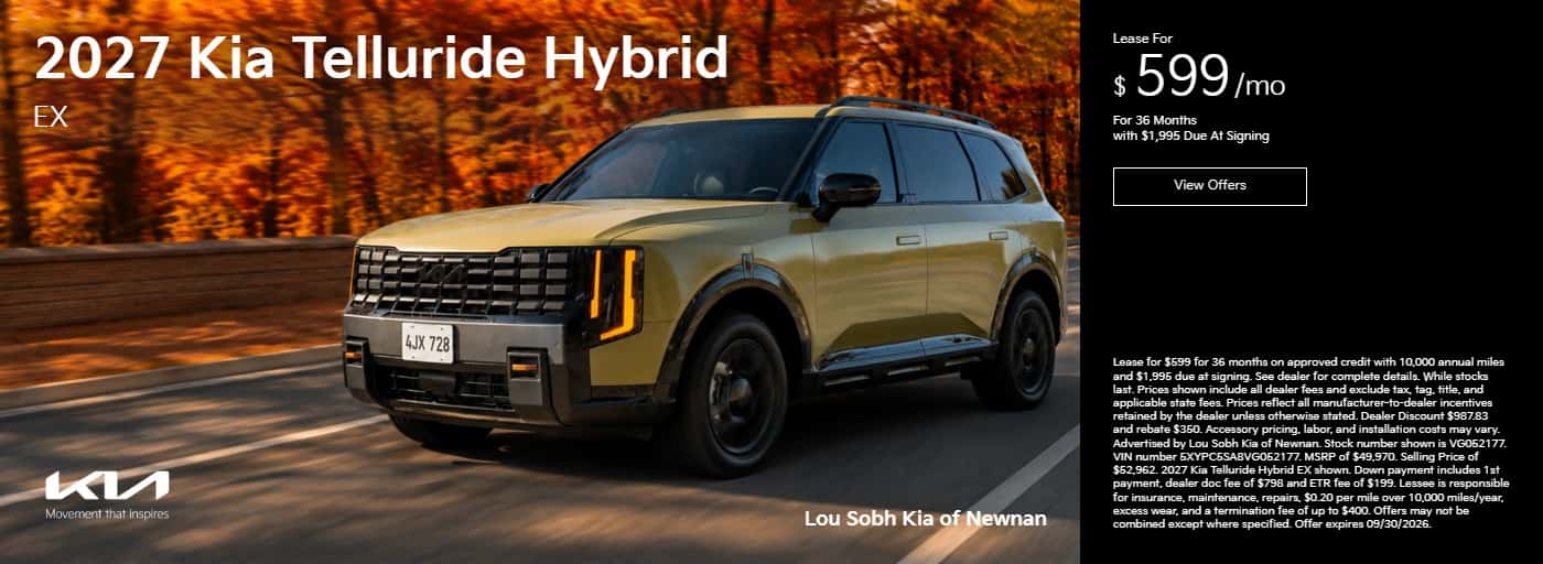 2027 Kia Telluride Hybrid EX 4JX 728 Movement that inspires Lou Sobh Kia of Newnan Lease For $599/mo For 36 Months with $1,995 Due At Signing View Offers Lease for $599 for 36 months on approved credit with 10,000 annual miles and $1,995 due at signing. See dealer for complete details. While stocks last. Prices shown include all dealer fees and exclude tax, tag, title, and applicable state fees. Prices reflect all manufacturer-to-dealer incentives retained by the dealer unless otherwise stated. Dealer Discount $987.83 and rebate $350. Accessory pricing, labor, and installation costs may vary. Advertised by Lou Sobh Kia of Newnan. Stock number shown is VG052177. VIN number 5XYCESAVG052177. MSRP of $49,970. Selling Price of $52,962. 2027 Kia Telluride Hybrid EX shown. Down payment includes 1st payment, dealer doc fee of $798 and ETR fee of $199. Lessee is responsible for insurance, maintenance, repairs, $0.20 per mile over 10,000 miles/year, excess wear, and a termination fee of up to $400. Offers may not be combined except where specified. Offer expires 09/30/2026.